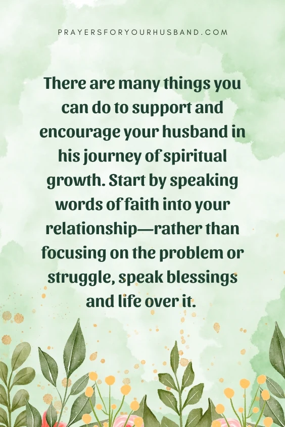 There are many things you can do to support and encourage your husband in his journey of spiritual growth. Start by speaking words of faith into your relationship&mdash;rather than focusing on the problem or struggle, speak blessings and life over it.