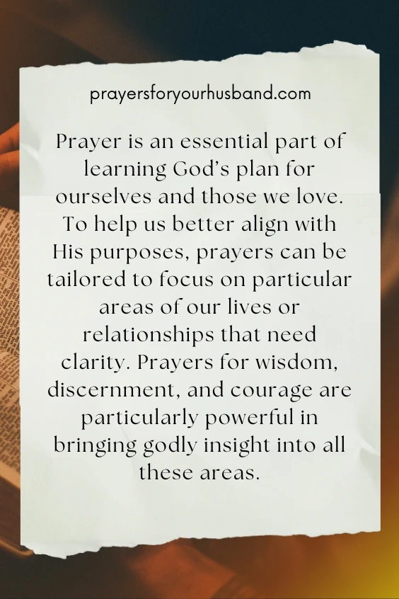 Prayer is an essential part of learning God&rsquo;s plan for ourselves and those we love. To help us better align with His purposes, prayers can be tailored to focus on particular areas of our lives or relationships that need clarity. Prayers for wisdom, discernment, and courage are particularly powerful in bringing godly insight into all these areas.