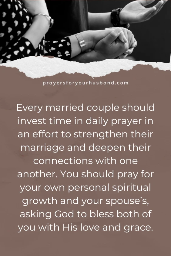 Every married couple should invest time in daily prayer in an effort to strengthen their marriage and deepen their connections with one another. You should pray for your own personal spiritual growth and your spouse&rsquo;s, asking God to bless both of you with His love and grace.