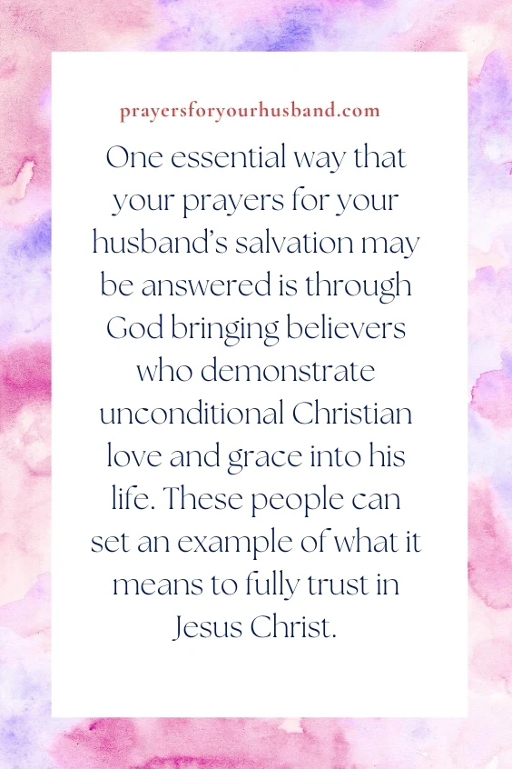 How To Pray For My Husband’s Salvation One essential way that your prayers for your husband’s salvation may be answered is through God bringing believers who demonstrate unconditional Christian love and grace into his life. These people can set an example of what it means to fully trust in Jesus Christ.