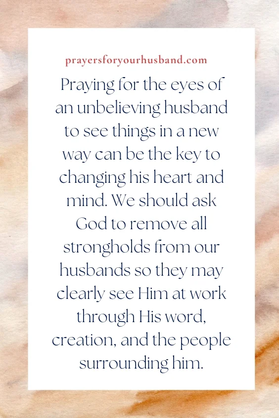 How To Pray For My Husband’s Salvation Praying for the eyes of an unbelieving husband to see things in a new way can be the key to changing his heart and mind. We should ask God to remove all strongholds from our husbands so they may clearly see Him at work through His word, creation, and the people surrounding him.