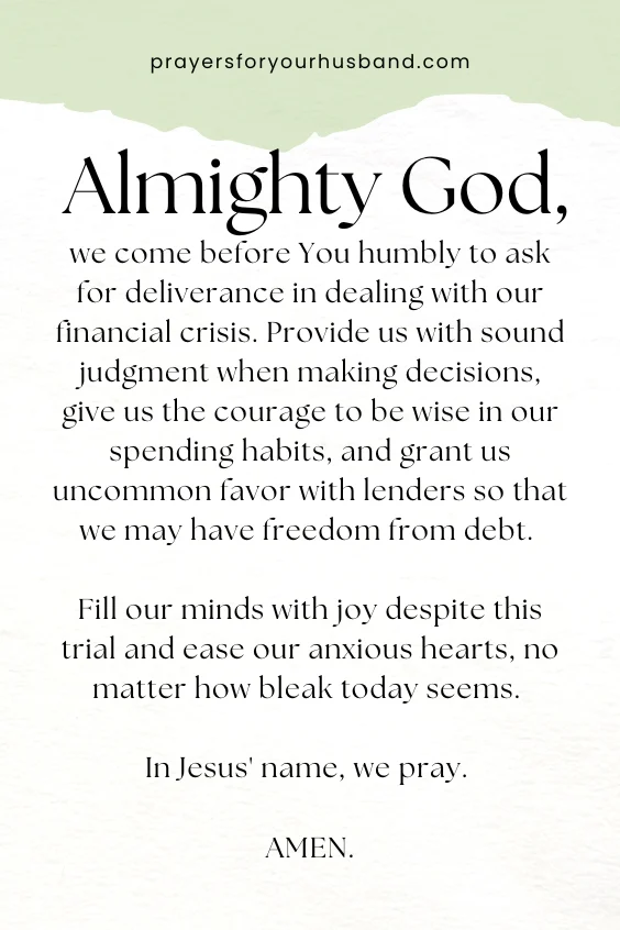 Almighty God, we come before You humbly to ask for deliverance in dealing with our financial crisis. Provide us with sound judgment when making decisions, give us the courage to be wise in our spending habits, and grant us uncommon favor with lenders so that we may have freedom from debt. Fill our minds with joy despite this trial and ease our anxious hearts, no matter how bleak today seems. In Jesus' name, we pray. Amen.