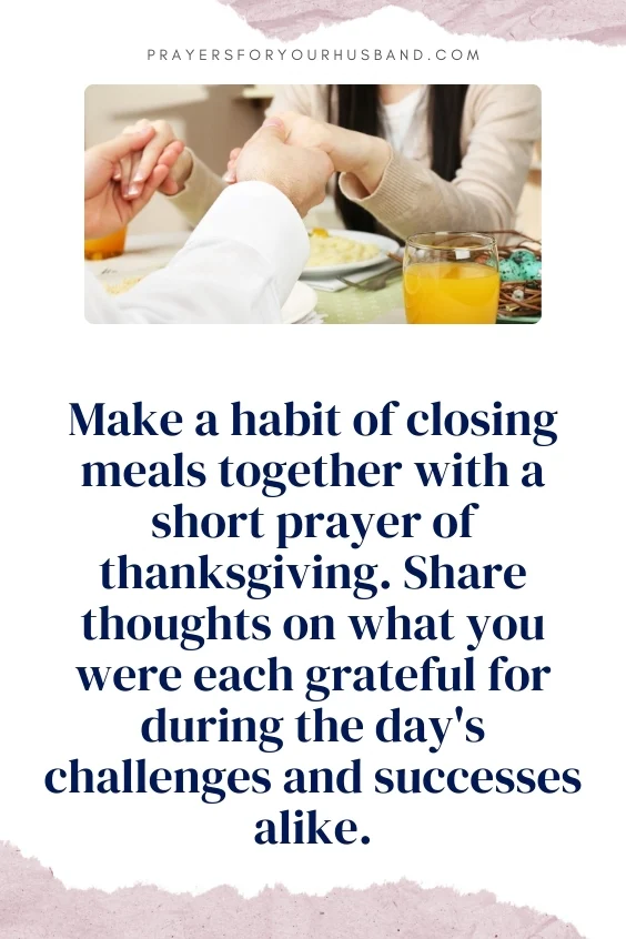 Make a habit of closing meals together with a short prayer of thanksgiving. Share thoughts on what you were each grateful for during the day's challenges and successes alike