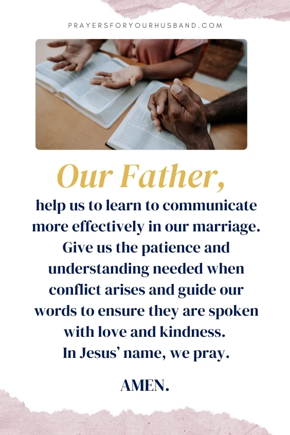  Our Father, help us to learn to communicate more effectively in our marriage. Give us the patience and understanding needed when conflict arises and guide our words to ensure they are spoken with love and kindness. In Jesus&rsquo; name, we pray. Amen.