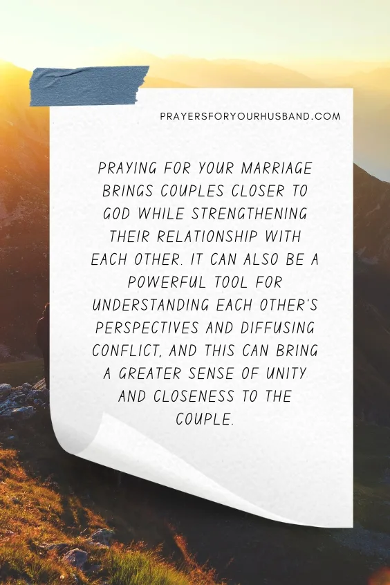 Praying for your marriage brings couples closer to God while strengthening their relationship with each other. It can also be a powerful tool for understanding each other&rsquo;s perspectives and diffusing conflict, and this can bring a greater sense of unity and closeness to the couple.