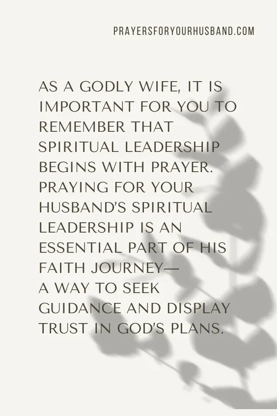 As a Godly wife, it is important for you to remember that spiritual leadership begins with prayer. Praying for your husband&rsquo;s spiritual leadership is an essential part of his faith journey&mdash;a way to seek guidance and display trust in God&rsquo;s plans. 